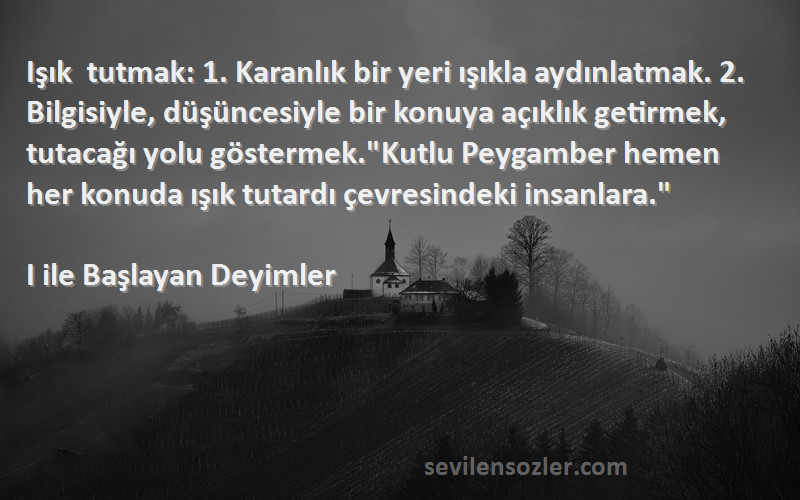 I ile Başlayan Deyimler Sözleri 
Işık tutmak: 1. Karanlık bir yeri ışıkla aydınlatmak. 2. Bilgisiyle, düşüncesiyle bir konuya açıklık getirmek, tutacağı yolu göstermek.Kutlu Peygamber hemen her konuda ışık tutardı çevresindeki insanlara.