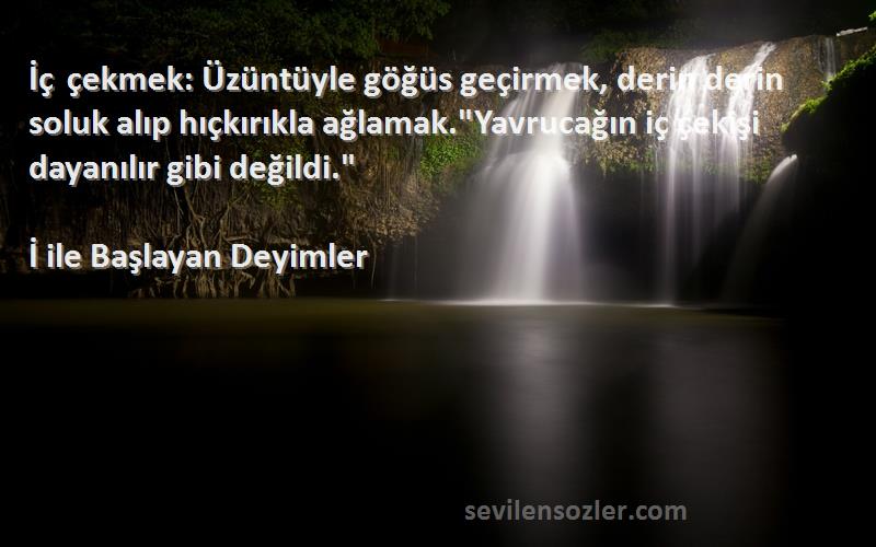 İ ile Başlayan Deyimler Sözleri 
İç çekmek: Üzüntüyle göğüs geçirmek, derin derin soluk alıp hıçkırıkla ağlamak.Yavrucağın iç çekişi dayanılır gibi değildi.