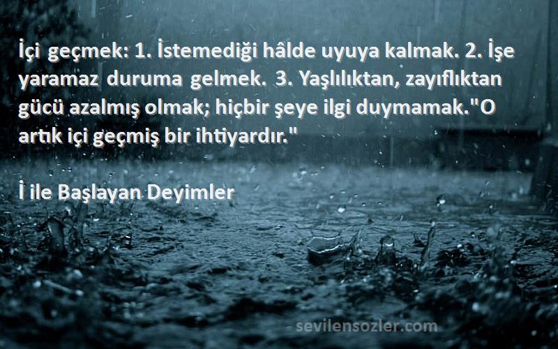 İ ile Başlayan Deyimler Sözleri 
İçi geçmek: 1. İstemediği hâlde uyuya kalmak. 2. İşe yaramaz duruma gelmek. 3. Yaşlılıktan, zayıflıktan gücü azalmış olmak; hiçbir şeye ilgi duymamak.O artık içi geçmiş bir ihtiyardır.