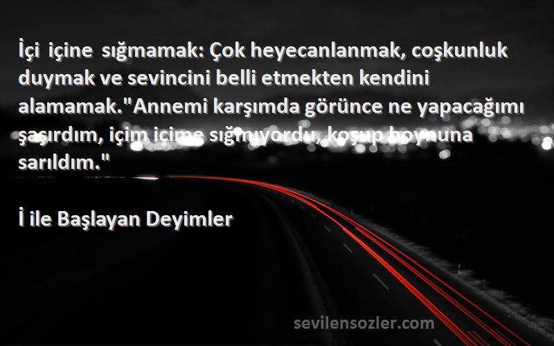 İ ile Başlayan Deyimler Sözleri 
İçi içine sığmamak: Çok heyecanlanmak, coşkunluk duymak ve sevincini belli etmekten kendini alamamak.Annemi karşımda görünce ne yapacağımı şaşırdım, içim içime sığmıyordu, koşup boynuna sarıldım.