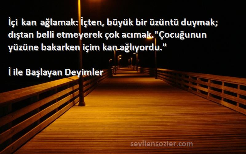 İ ile Başlayan Deyimler Sözleri 
İçi kan ağlamak: İçten, büyük bir üzüntü duymak; dıştan belli etmeyerek çok acımak.Çocuğunun yüzüne bakarken içim kan ağlıyordu.