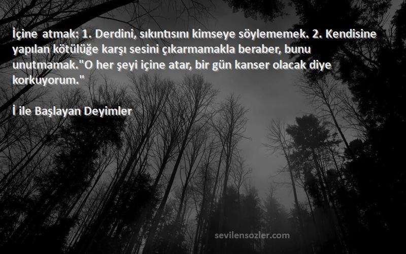 İ ile Başlayan Deyimler Sözleri 
İçine atmak: 1. Derdini, sıkıntısını kimseye söylememek. 2. Kendisine yapılan kötülüğe karşı sesini çıkarmamakla beraber, bunu unutmamak.O her şeyi içine atar, bir gün kanser olacak diye korkuyorum.