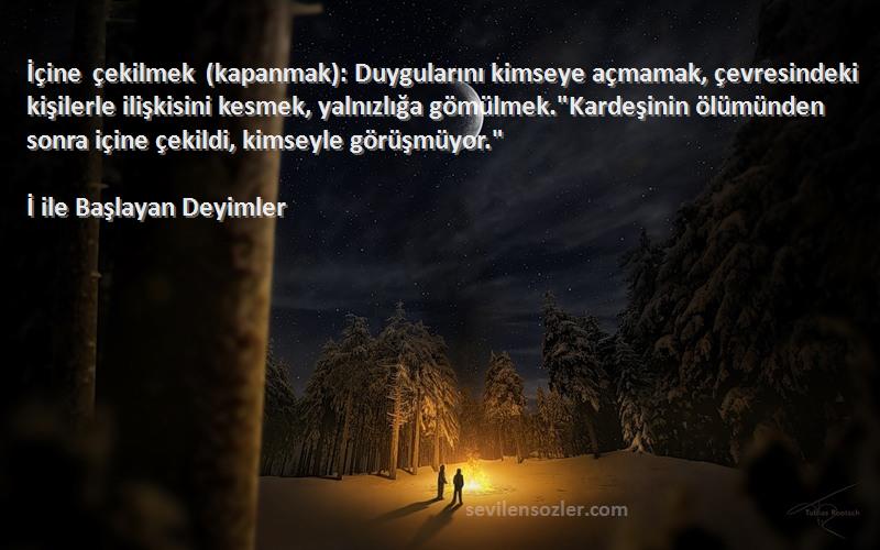 İ ile Başlayan Deyimler Sözleri 
İçine çekilmek (kapanmak): Duygularını kimseye açmamak, çevresindeki kişilerle ilişkisini kesmek, yalnızlığa gömülmek.Kardeşinin ölümünden sonra içine çekildi, kimseyle görüşmüyor.