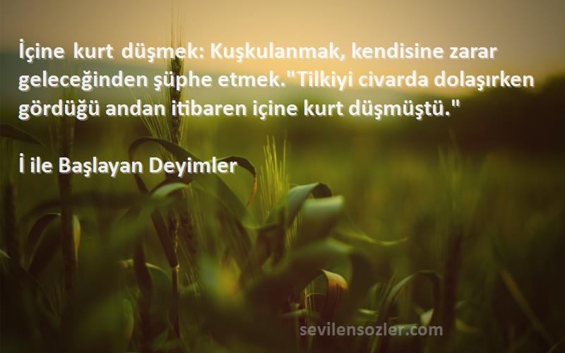 İ ile Başlayan Deyimler Sözleri 
İçine kurt düşmek: Kuşkulanmak, kendisine zarar geleceğinden şüphe etmek.Tilkiyi civarda dolaşırken gördüğü andan itibaren içine kurt düşmüştü.