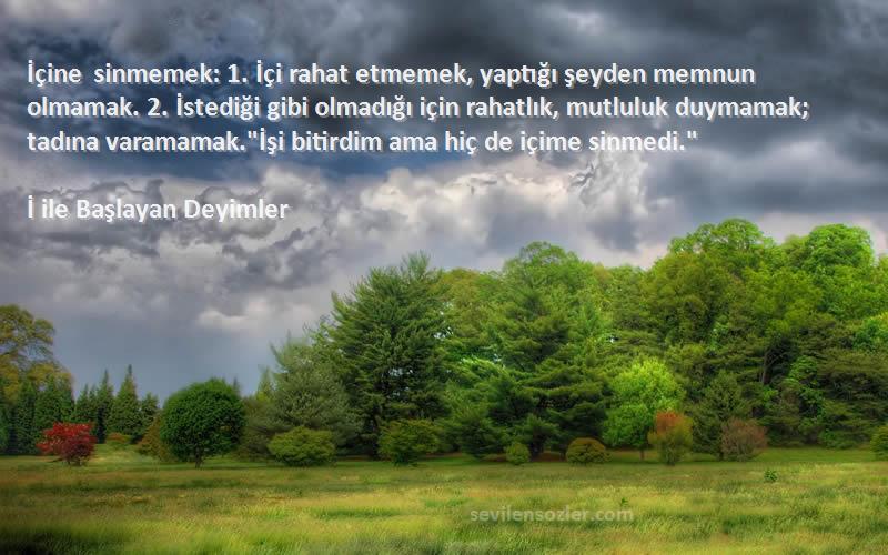 İ ile Başlayan Deyimler Sözleri 
İçine sinmemek: 1. İçi rahat etmemek, yaptığı şeyden memnun olmamak. 2. İstediği gibi olmadığı için rahatlık, mutluluk duymamak; tadına varamamak.İşi bitirdim ama hiç de içime sinmedi.