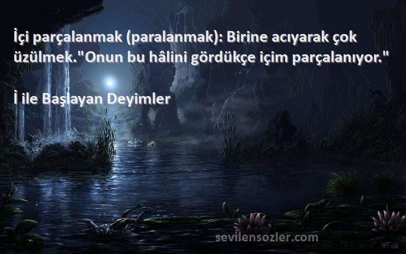 İ ile Başlayan Deyimler Sözleri 
İçi parçalanmak (paralanmak): Birine acıyarak çok üzülmek.Onun bu hâlini gördükçe içim parçalanıyor.