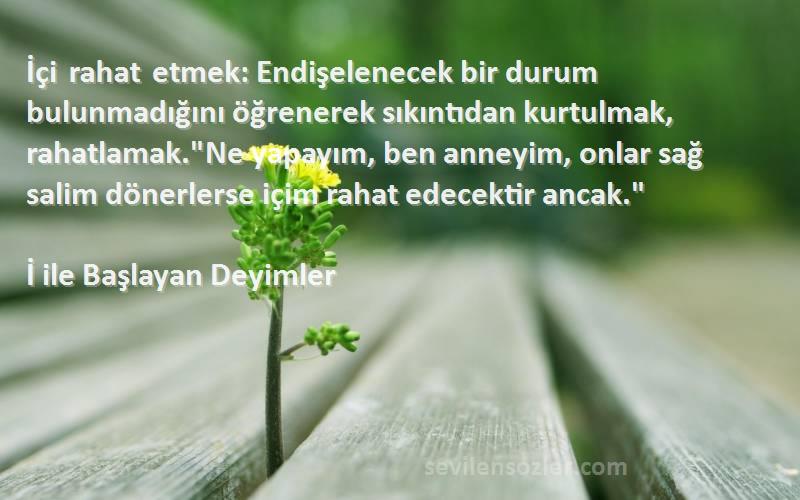 İ ile Başlayan Deyimler Sözleri 
İçi rahat etmek: Endişelenecek bir durum bulunmadığını öğrenerek sıkıntıdan kurtulmak, rahatlamak.Ne yapayım, ben anneyim, onlar sağ salim dönerlerse içim rahat edecektir ancak.