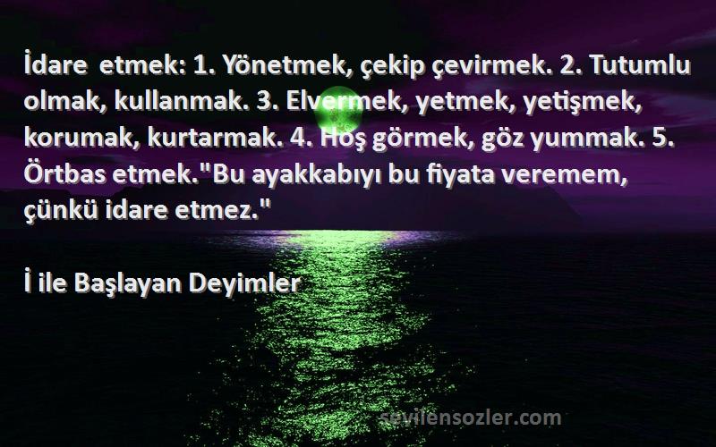 İ ile Başlayan Deyimler Sözleri 
İdare etmek: 1. Yönetmek, çekip çevirmek. 2. Tutumlu olmak, kullanmak. 3. Elvermek, yetmek, yetişmek, korumak, kurtarmak. 4. Hoş görmek, göz yummak. 5. Örtbas etmek.Bu ayakkabıyı bu fiyata veremem, çünkü idare etmez.