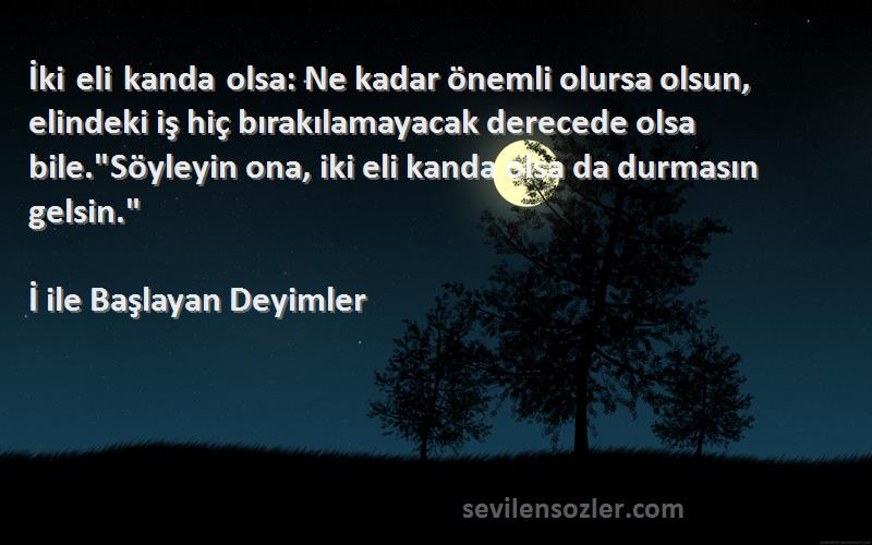 İ ile Başlayan Deyimler Sözleri 
İki eli kanda olsa: Ne kadar önemli olursa olsun, elindeki iş hiç bırakılamayacak derecede olsa bile.Söyleyin ona, iki eli kanda olsa da durmasın gelsin.