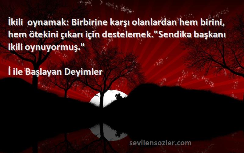 İ ile Başlayan Deyimler Sözleri 
İkili oynamak: Birbirine karşı olanlardan hem birini, hem ötekini çıkarı için destelemek.Sendika başkanı ikili oynuyormuş.