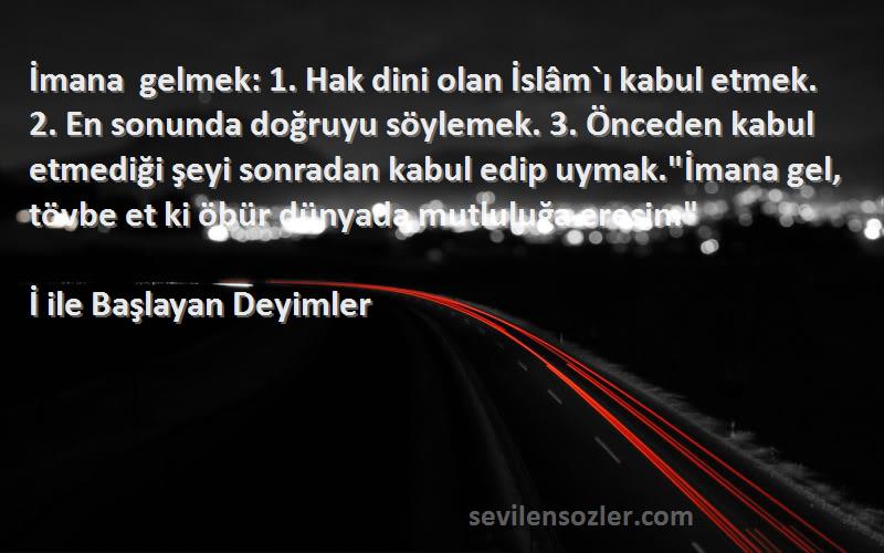 İ ile Başlayan Deyimler Sözleri 
İmana gelmek: 1. Hak dini olan İslâm`ı kabul etmek. 2. En sonunda doğruyu söylemek. 3. Önceden kabul etmediği şeyi sonradan kabul edip uymak.İmana gel, tövbe et ki öbür dünyada mutluluğa eresin.