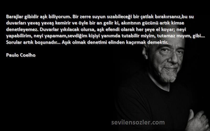 Paulo Coelho Sözleri 
Barajlar gibidir aşk biliyorum. Bir zerre suyun sızabileceği bir çatlak bırakırsanız,bu su duvarları yavaş yavaş kemirir ve öyle bir an gelir ki, akıntının gücünü artık kimse denetleyemez. Duvarlar yıkılacak olursa, aşk efendi olarak her şeye el koyar; neyi yapabilirim, neyi yapamam,sevdiğim kişiyi yanımda tutabilir miyim, tutamaz mıyım, gibi... Sorular artık boşunadır... Aşık olmak denetimi elinden kaçırmak demektir.