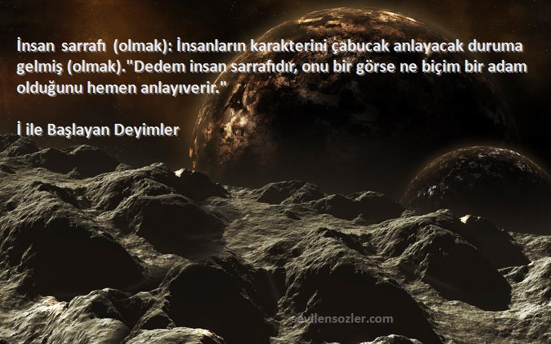 İ ile Başlayan Deyimler Sözleri 
İnsan sarrafı (olmak): İnsanların karakterini çabucak anlayacak duruma gelmiş (olmak).Dedem insan sarrafıdır, onu bir görse ne biçim bir adam olduğunu hemen anlayıverir.