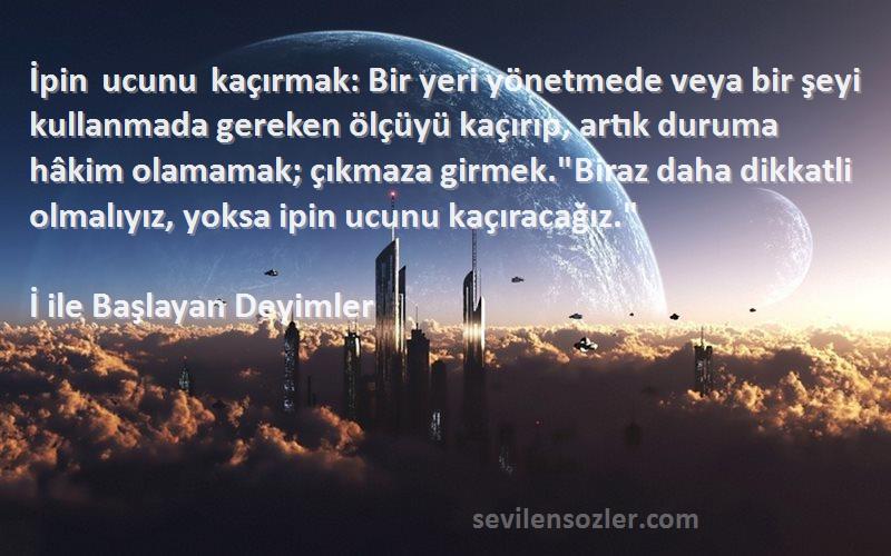 İ ile Başlayan Deyimler Sözleri 
İpin ucunu kaçırmak: Bir yeri yönetmede veya bir şeyi kullanmada gereken ölçüyü kaçırıp, artık duruma hâkim olamamak; çıkmaza girmek.Biraz daha dikkatli olmalıyız, yoksa ipin ucunu kaçıracağız.