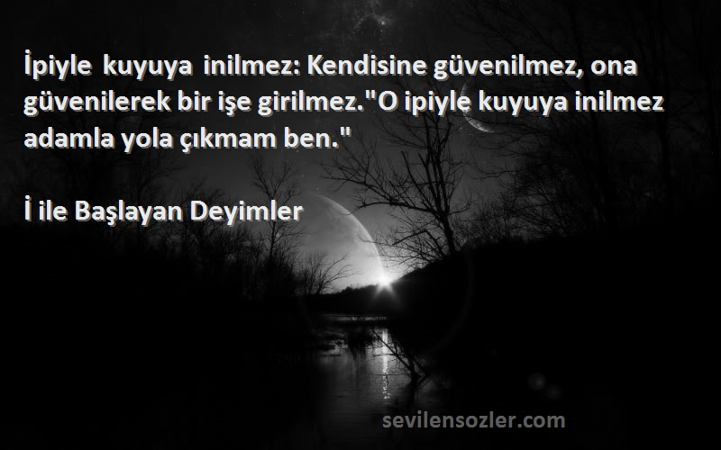 İ ile Başlayan Deyimler Sözleri 
İpiyle kuyuya inilmez: Kendisine güvenilmez, ona güvenilerek bir işe girilmez.O ipiyle kuyuya inilmez adamla yola çıkmam ben.