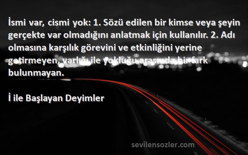 İ ile Başlayan Deyimler Sözleri 
İsmi var, cismi yok: 1. Sözü edilen bir kimse veya şeyin gerçekte var olmadığını anlatmak için kullanılır. 2. Adı olmasına karşılık görevini ve etkinliğini yerine getirmeyen, varlığı ile yokluğu arasında bir fark bulunmayan.