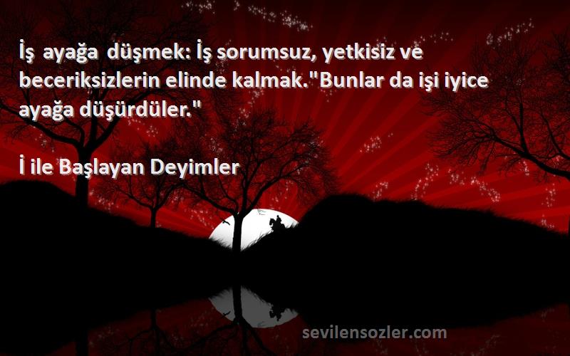 İ ile Başlayan Deyimler Sözleri 
İş ayağa düşmek: İş sorumsuz, yetkisiz ve beceriksizlerin elinde kalmak.Bunlar da işi iyice ayağa düşürdüler.