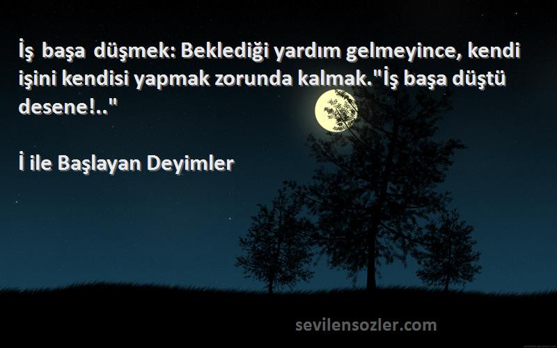 İ ile Başlayan Deyimler Sözleri 
İş başa düşmek: Beklediği yardım gelmeyince, kendi işini kendisi yapmak zorunda kalmak.İş başa düştü desene!..