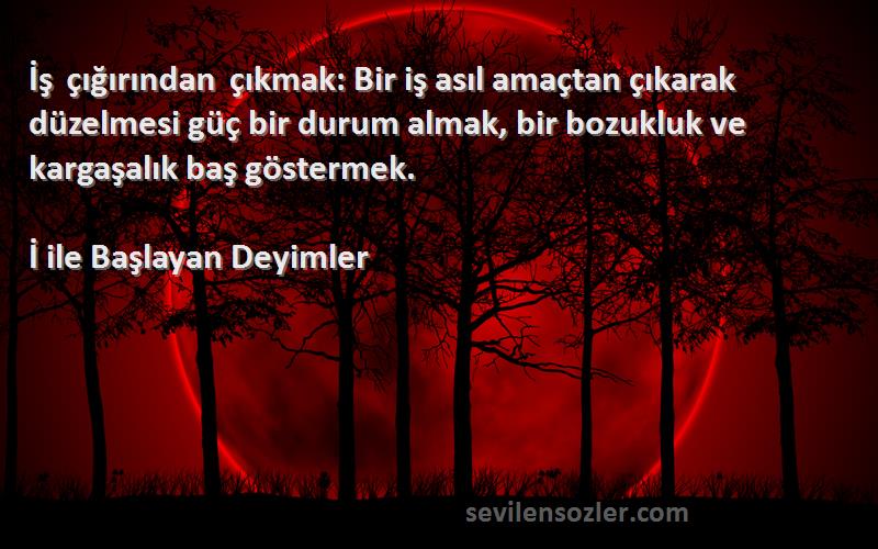 İ ile Başlayan Deyimler Sözleri 
İş çığırından çıkmak: Bir iş asıl amaçtan çıkarak düzelmesi güç bir durum almak, bir bozukluk ve kargaşalık baş göstermek.