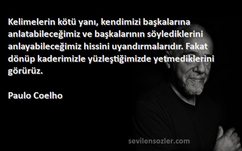 Paulo Coelho Sözleri 
Kelimelerin kötü yanı, kendimizi başkalarına anlatabileceğimiz ve başkalarının söylediklerini anlayabileceğimiz hissini uyandırmalarıdır. Fakat dönüp kaderimizle yüzleştiğimizde yetmediklerini görürüz.