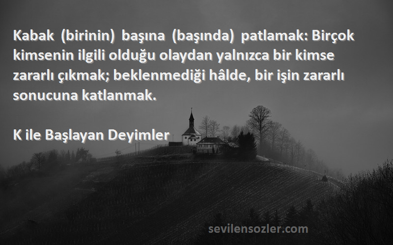 K ile Başlayan Deyimler Sözleri 
Kabak (birinin) başına (başında) patlamak: Birçok kimsenin ilgili olduğu olaydan yalnızca bir kimse zararlı çıkmak; beklenmediği hâlde, bir işin zararlı sonucuna katlanmak.