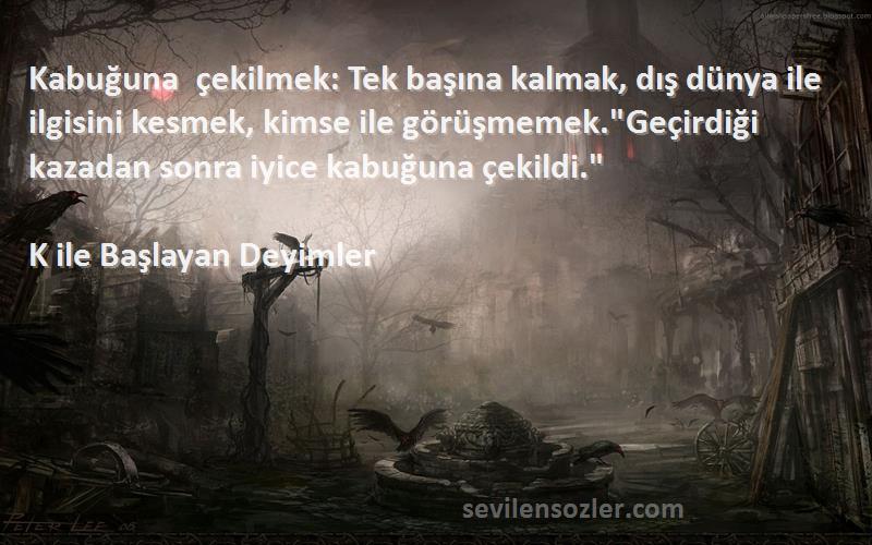 K ile Başlayan Deyimler Sözleri 
Kabuğuna çekilmek: Tek başına kalmak, dış dünya ile ilgisini kesmek, kimse ile görüşmemek.Geçirdiği kazadan sonra iyice kabuğuna çekildi.