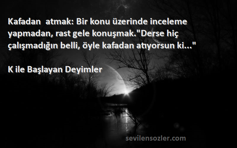 K ile Başlayan Deyimler Sözleri 
Kafadan atmak: Bir konu üzerinde inceleme yapmadan, rast gele konuşmak.Derse hiç çalışmadığın belli, öyle kafadan atıyorsun ki...