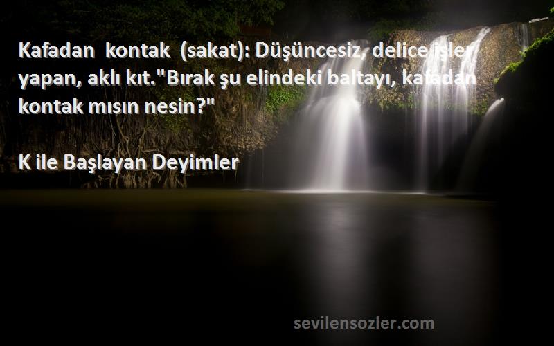 K ile Başlayan Deyimler Sözleri 
Kafadan kontak (sakat): Düşüncesiz, delice işler yapan, aklı kıt.Bırak şu elindeki baltayı, kafadan kontak mısın nesin?