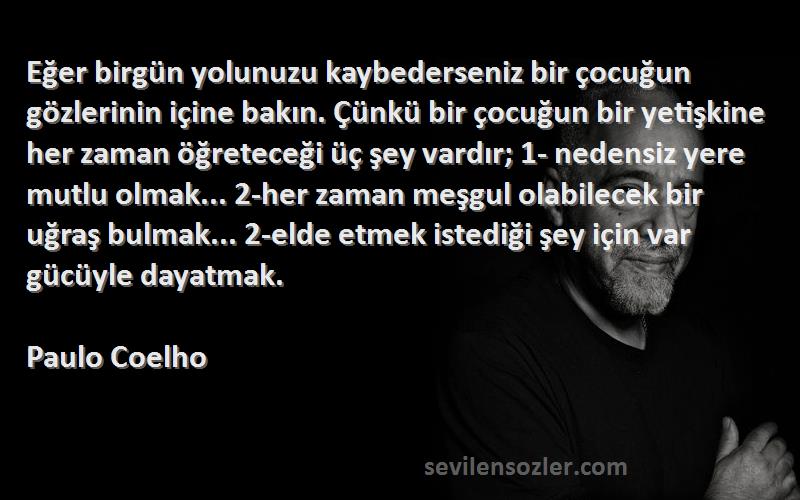 Paulo Coelho Sözleri 
Eğer birgün yolunuzu kaybederseniz bir çocuğun gözlerinin içine bakın. Çünkü bir çocuğun bir yetişkine her zaman öğreteceği üç şey vardır; 1- nedensiz yere mutlu olmak... 2-her zaman meşgul olabilecek bir uğraş bulmak... 2-elde etmek istediği şey için var gücüyle dayatmak.