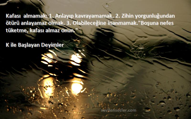 K ile Başlayan Deyimler Sözleri 
Kafası almamak: 1. Anlayıp kavrayamamak. 2. Zihin yorgunluğundan ötürü anlayamaz olmak. 3. Olabileceğine inanmamak.Boşuna nefes tüketme, kafası almaz onun.