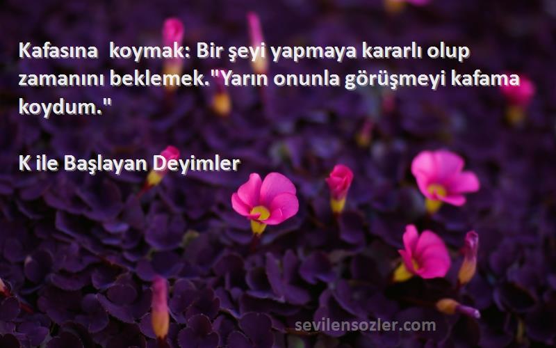 K ile Başlayan Deyimler Sözleri 
Kafasına koymak: Bir şeyi yapmaya kararlı olup zamanını beklemek.Yarın onunla görüşmeyi kafama koydum.