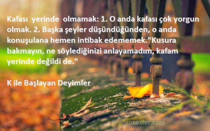 K ile Başlayan Deyimler Sözleri 
Kafası yerinde olmamak: 1. O anda kafası çok yorgun olmak. 2. Başka şeyler düşündüğünden, o anda konuşulana hemen intibak edememek.Kusura bakmayın, ne söylediğinizi anlayamadım, kafam yerinde değildi de.