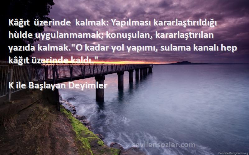 K ile Başlayan Deyimler Sözleri 
Kâğıt üzerinde kalmak: Yapılması kararlaştırıldığı hùlde uygulanmamak; konuşulan, kararlaştırılan yazıda kalmak.O kadar yol yapımı, sulama kanalı hep kâğıt üzerinde kaldı.