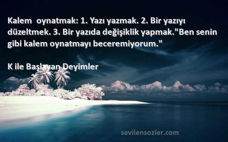 K ile Başlayan Deyimler Sözleri 
Kalem oynatmak: 1. Yazı yazmak. 2. Bir yazıyı düzeltmek. 3. Bir yazıda değişiklik yapmak.Ben senin gibi kalem oynatmayı beceremiyorum.