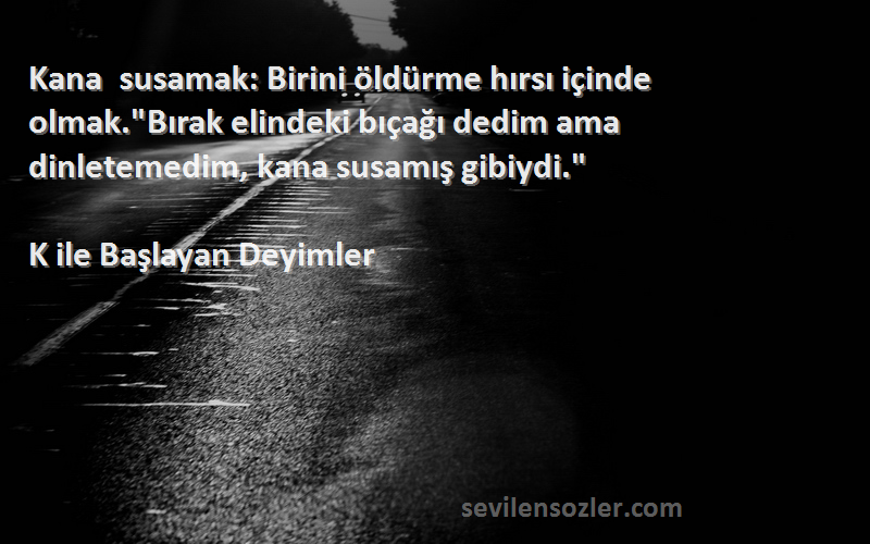 K ile Başlayan Deyimler Sözleri 
Kana susamak: Birini öldürme hırsı içinde olmak.Bırak elindeki bıçağı dedim ama dinletemedim, kana susamış gibiydi.