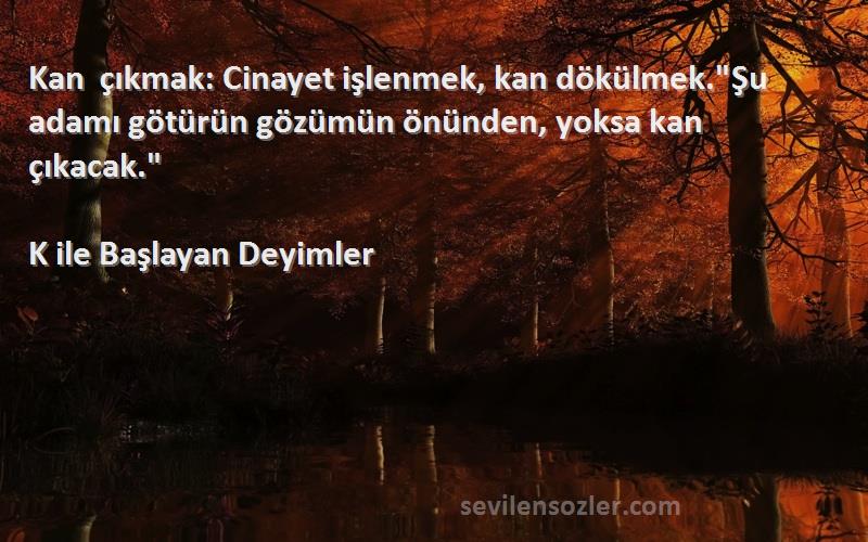 K ile Başlayan Deyimler - Kan çıkmak: Cinayet işlenmek, kan dökülmek.Şu adamı götürün gözümün önünden, yoksa kan çıkacak.