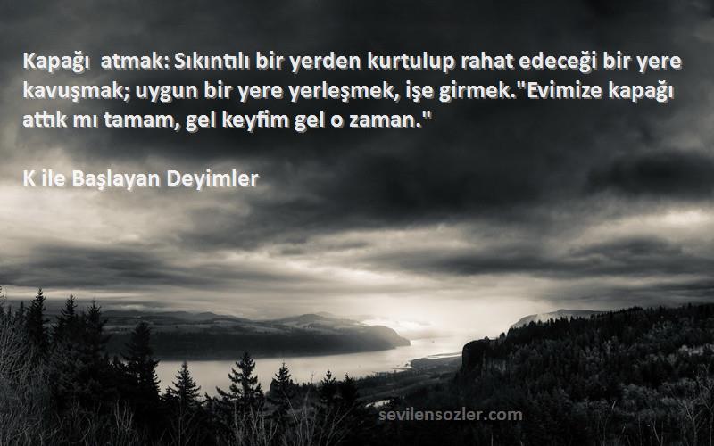 K ile Başlayan Deyimler Sözleri 
Kapağı atmak: Sıkıntılı bir yerden kurtulup rahat edeceği bir yere kavuşmak; uygun bir yere yerleşmek, işe girmek.Evimize kapağı attık mı tamam, gel keyfim gel o zaman.