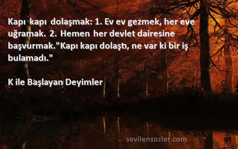 K ile Başlayan Deyimler Sözleri 
Kapı kapı dolaşmak: 1. Ev ev gezmek, her eve uğramak. 2. Hemen her devlet dairesine başvurmak.Kapı kapı dolaştı, ne var ki bir iş bulamadı.