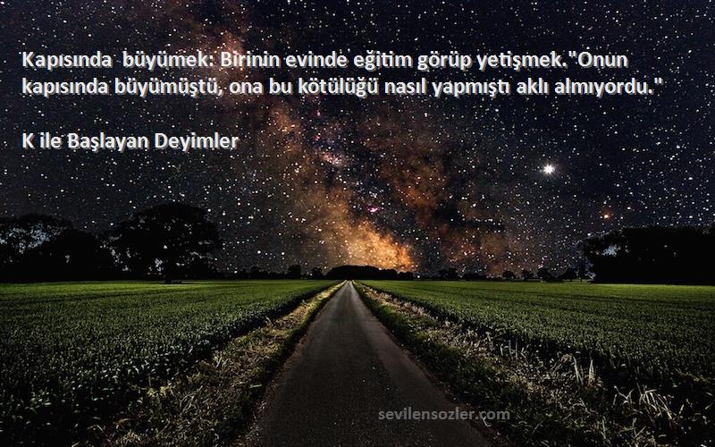 K ile Başlayan Deyimler Sözleri 
Kapısında büyümek: Birinin evinde eğitim görüp yetişmek.Onun kapısında büyümüştü, ona bu kötülüğü nasıl yapmıştı aklı almıyordu.