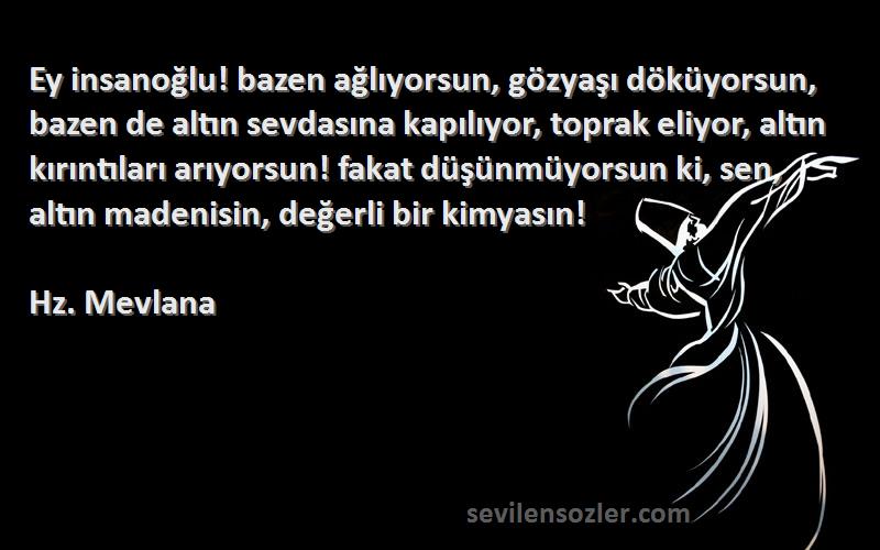 Hz. Mevlana Sözleri 
Ey insanoğlu! bazen ağlıyorsun, gözyaşı döküyorsun, bazen de altın sevdasına kapılıyor, toprak eliyor, altın kırıntıları arıyorsun! fakat düşünmüyorsun ki, sen, altın madenisin, değerli bir kimyasın!