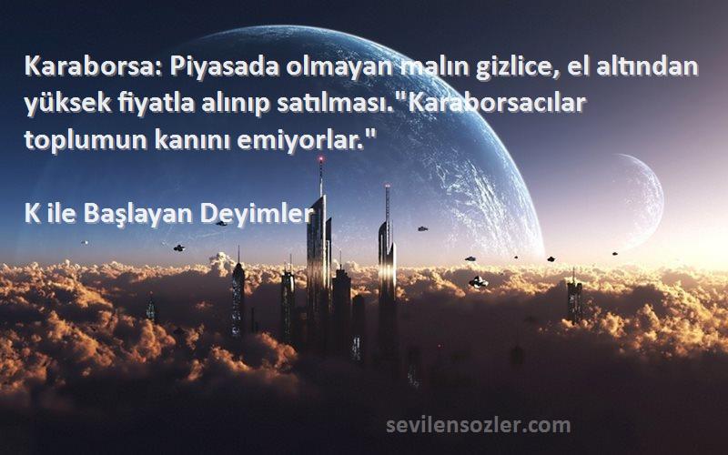 K ile Başlayan Deyimler Sözleri 
Karaborsa: Piyasada olmayan malın gizlice, el altından yüksek fiyatla alınıp satılması.Karaborsacılar toplumun kanını emiyorlar.