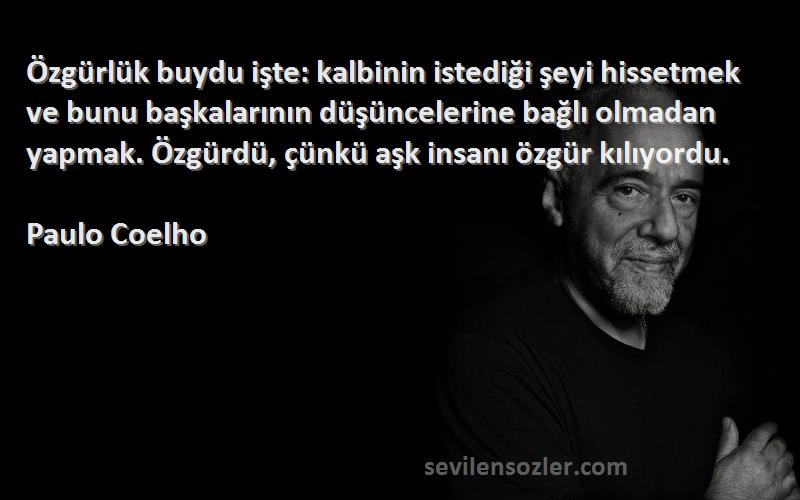 Paulo Coelho Sözleri 
Özgürlük buydu işte: kalbinin istediği şeyi hissetmek ve bunu başkalarının düşüncelerine bağlı olmadan yapmak. Özgürdü, çünkü aşk insanı özgür kılıyordu.