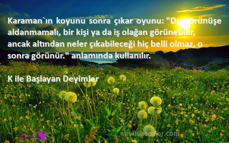 K ile Başlayan Deyimler Sözleri 
Karaman`ın koyunu sonra çıkar oyunu: Dış görünüşe aldanmamalı, bir kişi ya da iş olağan görünebilir, ancak altından neler çıkabileceği hiç belli olmaz, o sonra görünür. anlamında kullanılır.