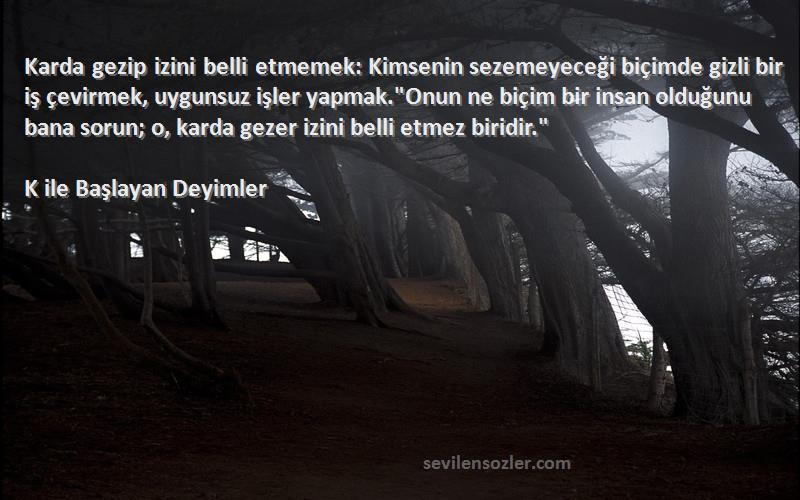 K ile Başlayan Deyimler Sözleri 
Karda gezip izini belli etmemek: Kimsenin sezemeyeceği biçimde gizli bir iş çevirmek, uygunsuz işler yapmak.Onun ne biçim bir insan olduğunu bana sorun; o, karda gezer izini belli etmez biridir.