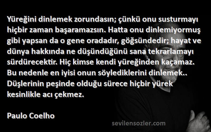 Paulo Coelho Sözleri 
Yüreğini dinlemek zorundasın; çünkü onu susturmayı hiçbir zaman başaramazsın. Hatta onu dinlemiyormuş gibi yapsan da o gene oradadır, göğsündedir; hayat ve dünya hakkında ne düşündüğünü sana tekrarlamayı sürdürecektir. Hiç kimse kendi yüreğinden kaçamaz. Bu nedenle en iyisi onun söylediklerini dinlemek.. Düşlerinin peşinde olduğu sürece hiçbir yürek kesinlikle acı çekmez.