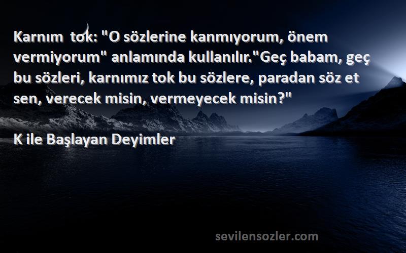 K ile Başlayan Deyimler Sözleri 
Karnım tok: O sözlerine kanmıyorum, önem vermiyorum anlamında kullanılır.Geç babam, geç bu sözleri, karnımız tok bu sözlere, paradan söz et sen, verecek misin, vermeyecek misin?