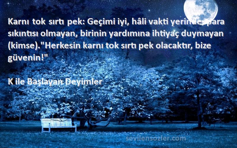 K ile Başlayan Deyimler Sözleri 
Karnı tok sırtı pek: Geçimi iyi, hâli vakti yerinde, para sıkıntısı olmayan, birinin yardımına ihtiyaç duymayan (kimse).Herkesin karnı tok sırtı pek olacaktır, bize güvenin!