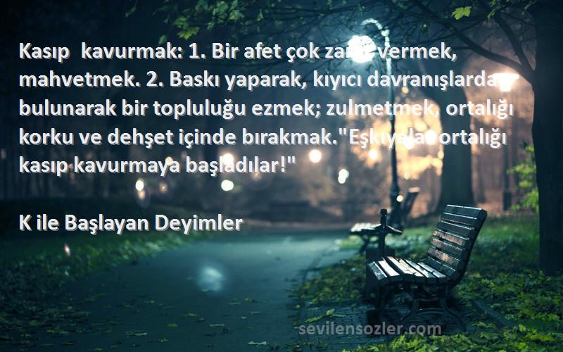 K ile Başlayan Deyimler Sözleri 
Kasıp kavurmak: 1. Bir afet çok zarar vermek, mahvetmek. 2. Baskı yaparak, kıyıcı davranışlarda bulunarak bir topluluğu ezmek; zulmetmek, ortalığı korku ve dehşet içinde bırakmak.Eşkıyalar ortalığı kasıp kavurmaya başladılar!