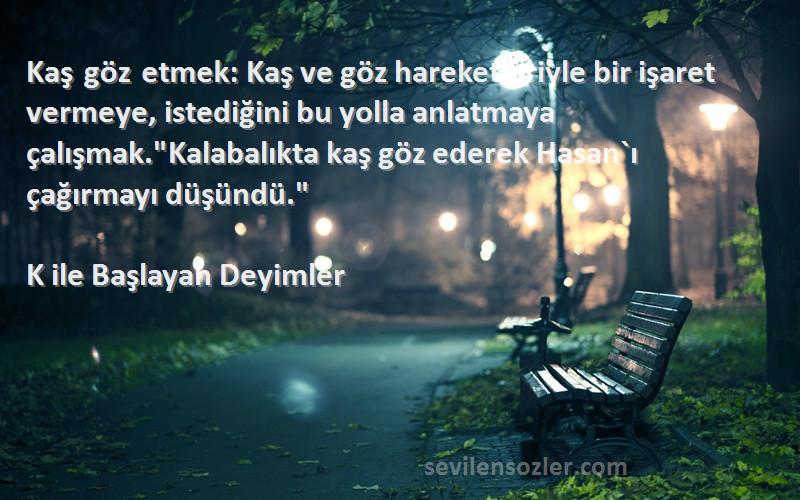 K ile Başlayan Deyimler Sözleri 
Kaş göz etmek: Kaş ve göz hareketleriyle bir işaret vermeye, istediğini bu yolla anlatmaya çalışmak.Kalabalıkta kaş göz ederek Hasan`ı çağırmayı düşündü.