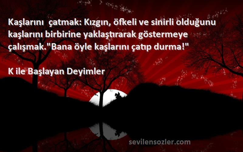 K ile Başlayan Deyimler Sözleri 
Kaşlarını çatmak: Kızgın, öfkeli ve sinirli olduğunu kaşlarını birbirine yaklaştırarak göstermeye çalışmak.Bana öyle kaşlarını çatıp durma!